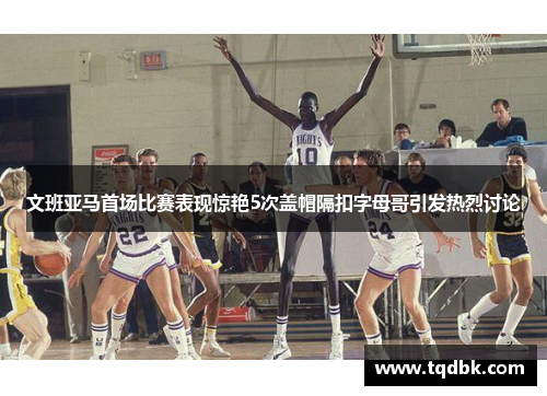 文班亚马首场比赛表现惊艳5次盖帽隔扣字母哥引发热烈讨论