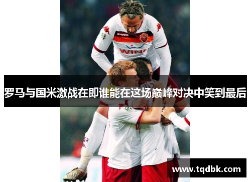 罗马与国米激战在即谁能在这场巅峰对决中笑到最后